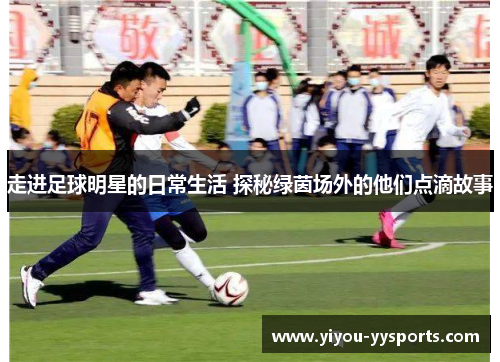 走进足球明星的日常生活 探秘绿茵场外的他们点滴故事