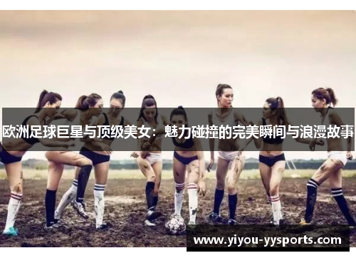 欧洲足球巨星与顶级美女：魅力碰撞的完美瞬间与浪漫故事