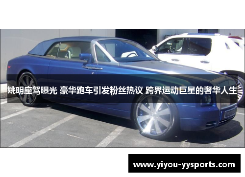 姚明座驾曝光 豪华跑车引发粉丝热议 跨界运动巨星的奢华人生